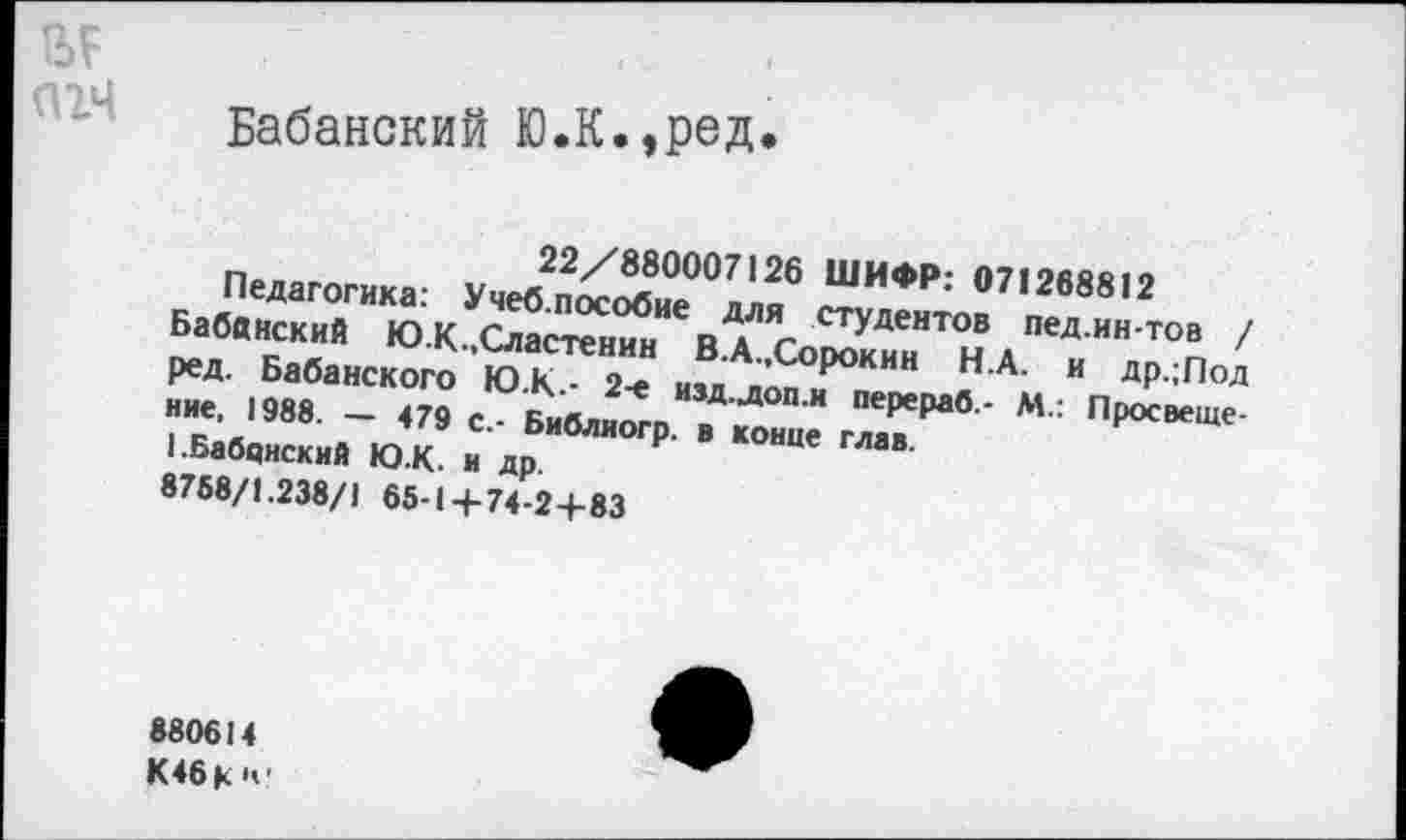 ﻿№ агч
Бабанский Ю.К.»ред
22/880007126 ШИФР: 071268812
Педагогика: Учеб.пособие для студентов пед.ин-тов / Бабанский Ю.К.,Сластенин В.А.,Сорокин Н.А. и др.;Под ред. Бабанского Ю.К.- 2-е изд.доп.и перераб.- М.: Просвещение, 1988. — 479 с.- Библиогр. в конце глав.
I.Бабцнский ЮК. и др.
8758/1.238/1 65-14-74-24-83
880614 К46К1»’